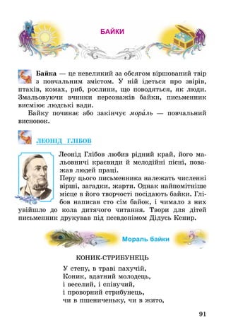 91
байки
	 Байка — це невеликий за обсягом віршований твір
з повчальним змістом. У ній ідеться про звірів,
птахів, комах, риб, ­рослини, що поводяться, як люди.
Змальовуючи вчинки ­персонажів байки, письменник
висміює людські вади.
Байку починає або закінчує мораль — пов­чальний
­висновок.
ЛЕОНІД ГЛІБОВ
Леонід Глібов любив рідний край, його ма-
льовничі краєвиди й мелодійні пісні, пова-
жав людей праці.
Перу цього письменника належать численні
вірші, загадки, жарти. Однак найпомітніше
місце в його творчості посідають байки. Глі-
бов написав сто сім байок, і чимало з них
увійшло до кола дитячого читання. Твори для дітей
письменник друкував під псевдонімом Дідусь Кенир.
Мораль байки
КОНИК-СТРИБУНЕЦЬ
У степу, в траві пахучій,
Коник, вдатний молодець,
і веселий, і співучий,
і проворний стрибунець,
чи в пшениченьку, чи в жито,
 