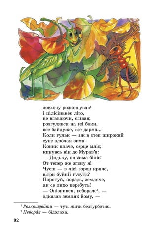 92
досхочу розкошував1
і цілісінькеє літо,
не вгаваючи, співав;
розгулявся на всі боки,
все байдуже, все дарма...
Коли гульк — аж в степ широкий
суне злючая зима.
Коник плаче, серце мліє;
кинувсь він до Мурав’я:
— Дядьку, он зима біліє!
От тепер же згину я!
Чуєш — в лісі ворон кряче,
вітри буйнії гудуть?
Порятуй, порадь, земляче,
як се лихо перебуть!
— Опізнився, небораче2
, —
одказав земляк йому, —
1
 Розкошувати — тут: жити безтурботно.
2
 Неборак — бідолаха.
 