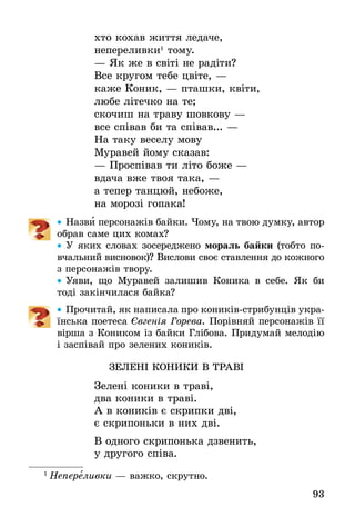 93
хто кохав життя ледаче,
непереливки1
тому.
— Як же в світі не радіти?
Все кругом тебе цвіте, —
каже Коник, — пташки, квіти,
любе літечко на те;
скочиш на траву шовкову —
все співав би та співав... —
На таку веселу мову
Муравей йому сказав:
— Проспівав ти літо боже —
вдача вже твоя така, —
а тепер танцюй, небоже,
на морозі гопака!
•• Назви персонажів байки. Чому, на твою думку, автор
­обрав саме цих комах?
•• У яких словах зосереджено мораль байки (тобто по-
вчальний висновок)? Вислови своє ставлення до кожного
з персонажів твору.
•• Уяви, що Муравей залишив Коника в себе. Як би
тоді закінчилася байка?
•• Прочитай, як написала про коників-стрибунців укра-
їнська поетеса Євгенія Горева. Порівняй персонажів її
вірша з Коником із байки Глібова. Придумай мелодію
і заспівай про зелених коників.
ЗЕЛЕНІ КОНИКИ В ТРАВІ
Зелені коники в траві,
два коники в траві.
А в коників є скрипки дві,
є скрипоньки в них дві.
В одного скрипонька дзвенить,
у другого співа.
1
 Непереливки — важко, скрутно.
 