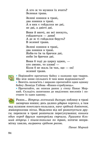 94
А хто ж то музики їх вчить?
Зеленая трава.
Зелені коники в траві,
два коники в траві.
А в них є гойдалки не дві,
не дві, а двісті дві.
Вони й вночі, як всі поснуть,
гойдаються — диви!
А де ж ті гойдалки беруть?
В зеленої трави.
Зелені коники в траві,
два коники в траві.
Якби-то їм та брички дві,
якби їм брички дві.
Вони б тоді до цирку вдвох, —
хто зможе, то злови! —
Коли б не жаль їм так, що — ох!
зеленої трави.
•• Порівняйте прочитану байку з казками про тварин.
Що між ними спільного й чим вони відрізняються?
•• Вивчіть напам’ять і виразно прочитайте один одному
байку Леоніда Глібова «Коник-стрибунець».
•• Прочитайте, як описав ранок у степу Панас Мир-
ний. Складіть запитання до виділених висловів і по-
ставте їх один одному.
Ранок... Вітрець легенький дихнув; поблизу в траві
засюрчав коник; десь далеко ударив перепел, а там
над шляхом понеслась-полилася, наче срібний дзвіночок,
жайворонкова пісня. Недалеко від неї розкочується дру-
га; перепели в траві розпочали перегукування; коники
один перед другим навперейми сюрчали. Рушився біль­
ший вітрець і пішов-похилив по траві, котячи непри-
мітну хвилю, виграючи срібною росою.
Панас Мирний
 