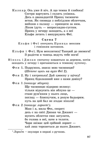 97
К а з к а р. Ось уже й ніч. А що темна й глибока!
	 Сестри вартують і сплять упівока.
	 Десь о дванадцятій Принц таємничо
	 встав. Як сновида з поблідлим обличчям,
	 вийшов з палацу — принцеси за ним.
	 Лісом ідуть — непроглядно-густим.
	 Принц у печеру заходить, а з неї
	 Ельфи летять і випурхують Феї.
С ц е н а 7
Е л ь ф и і Ф е ї оточують П р и н ц а веселим
і гомінким натовпом.
Е л ь ф и і Ф е ї. Нум веселитись! Танцюй до знемоги!
	 З радістю в танець ведуть тебе ноги!
Н і к о л ь і Д ж о а н спочатку ховаються за деревом, потім
заходять у печеру і причаюються в темному куточку.
Ф е я 1. Подружко, знаєш мою таємницю?
	 (Шепоче щось на вухо Феї 2).
Ф е я 2. Ну і хитренька! Дай цмокну у щічку!
	 Принц бідолашний вже з нами довіку?
Ф е я 1 (показує яблуко).
	 Ще таємницю відкрию велику:
	 тільки відкусить він яблуко це —
	 стане рум’яним у нього лице,
	 погляд — блискучим, а розум бадьорим.
	 путь на цей бал не згадає ніколи!
Ф е я 2 (показує лорнет1
).
	 Маю і я, мила Феє, секрет:
	 десь є на світі Джоан чи Джанет —
	 мусить обличчя своє затуляти,
	 бо голова в неї, наче в теляти.
	 Чари знімає цей срібний лорнет —
	 хай лиш торкнеться до нього Джанет.
1
 Лорнет – окуляри в оправі з ручкою.
 