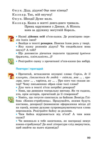 99
О н у к. Діду, дідусю! Оце вже кінець?
К а з к а р. Так, мій онучку!
О н у к. Шкода! Дуже мало.
К а з к а р. Казка в житті довго-довго тривала.
	 Принц одружився з Джоан. А Ніколь
	 взяв за дружину могутній Король.
•• Назви дійових осіб п’єси-казки. Де розміщено пере-
лік їхніх імен?
•• Знайди в тексті ремарки. Поясни їхню роль у творі.
•• Яку казку розповів дідусь? Чи сподобалася вона
онуку? А тобі?
•• Що допомогло дівчатам подолати труднощі (уміння
дружити, кмітливість...)?
•• Розіграйте сцену з прочитаної п’єси-казки (на вибір).
Повтори і пригадай
•• Прочитай, вставляючи опущені слова: Скрізь, де її
кличуть, з’являється до людей – світла, мов ... , про­
зора, наче ... , чарівна, як ... . Про кого так сказав ав-
тор? Чому письменник обрав саме такі слова?
•• Для чого в тексті п’єси потрібні ремарки?
•• Уяви, що дивишся театральну виставу. Як ти гадаєш,
хто, крім акторів, причетний до її створення?
•• Уявіть, що готуєте спектакль за байкою Леоніда Глі-
бова «Коник-стрибунець». Продумайте, якими будуть
костюми, декорації (живописне оформлення місця дії
на сцені), якими рухами супроводжуватимуться слова
персонажів. Розіграйте байку за ролями.
•• Чим байка відрізняється від п’єси? А чим вони
схожі?
•• Чи виникало в тебе запитання, як насправді зимує
коник-стрибунець? До якої літератури слід звернутися,
щоб знайти на нього відповідь?
 
