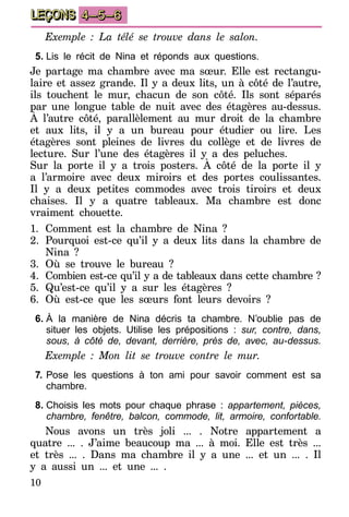 10
LEÇONS 4–5–6
Exemple : La télé se trouve dans le salon.
5.	Lis le récit de Nina et réponds aux questions.
Je partage ma chambre avec ma sœur. Elle est rectangu-
laire et assez grande. Il y a deux lits, un à côté de l’autre,
ils touchent le mur, chacun de son côté. Ils sont séparés
par une longue table de nuit avec des étagères au-dessus.
À l’autre côté, parallèlement au mur droit de la chambre
et aux lits, il y a un bureau pour étudier ou lire. Les
étagères sont pleines de livres du collège et de livres de
lecture. Sur l’une des étagères il y a des peluches.
Sur la porte il y a trois posters. À côté de la porte il y
a l’armoire avec deux miroirs et des portes coulissantes.
Il y a deux petites commodes avec trois tiroirs et deux
chaises. Il y a quatre tableaux. Ma chambre est donc
vraiment chouette.
1.	Comment est la chambre de Nina ?
2.	Pourquoi est-ce qu’il y a deux lits dans la chambre de
Nina ?
3.	Où se trouve le bureau ?
4.	 Combien est-ce qu’il y a de tableaux dans cette chambre ?
5.	Qu’est-ce qu’il y a sur les étagères ?
6.	Où est-ce que les sœurs font leurs devoirs ?
6.	À la manière de Nina décris ta chambre. N’oublie pas de
situer les objets. Utilise les prépositions : sur, contre, dans,
sous, à côté de, devant, derrière, près de, avec, au-dessus.
Exemple : Mon lit se trouve contre le mur.
7.	Pose les questions à ton ami pour savoir comment est sa
chambre.
8.	Choisis les mots pour chaque phrase : appartement, pièces,
chambre, fenêtre, balcon, commode, lit, armoire, confortable.
Nous avons un très joli ... . Notre appartement a
quatre ... . J’aime beaucoup ma ... à moi. Elle est très ...
et très ... . Dans ma chambre il y a une ... et un ... . Il
y a aussi un ... et une ... .
 