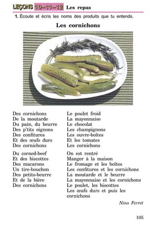 105
LEÇONS 10–11–12 Les repas
1.	Écoute et écris les noms des produits que tu entends.
Les cornichons
Des cornichons
De la moutarde
Du pain, du beurre
Des p’tits oignons
Des confitures
Et des œufs durs
Des cornichons
Du corned-beef
Et des biscottes
Des macarons
Un tire-bouchon
Des petits-beurre
Et de la bière
Des cornichons
Le poulet froid
La mayonnaise
Le chocolat
Les champignons
Les ouvre-boîtes
Et les tomates
Les cornichons
On est rentré
Manger à la maison
Le fromage et les boîtes
Les confitures et les cornichons
La moutarde et le beurre
La mayonnaise et les cornichons
Le poulet, les biscottes
Les œufs durs et puis les
cornichons
Nino Ferret
 