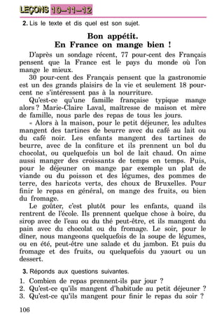 106
LEÇONS 10–11–12
2.	Lis le texte et dis quel est son sujet.
Bon appétit.
En France on mange bien !
D’après un sondage récent, 77 pour-cent des Français
pensent que la France est le pays du monde où l’on
mange le mieux.
30 pour-cent des Français pensent que la gastronomie
est un des grands plaisirs de la vie et seulement 18 pour-
cent ne s’intéressent pas à la nourriture.
Qu’est-ce qu’une famille française typique mange
alors  ? Marie-Claire Laval, maîtresse de maison et mère
de famille, nous parle des repas de tous les jours.
« Alors à la maison, pour le petit déjeuner, les adultes
mangent des tartines de beurre avec du café au lait ou
du café noir. Les enfants mangent des tartines de
beurre, avec de la confiture et ils prennent un bol du
chocolat, ou quelquefois un bol de lait chaud. On aime
aussi manger des croissants de temps en temps. Puis,
pour le déjeuner on mange par exemple un plat de
viande ou du poisson et des légumes, des pommes de
terre, des haricots verts, des choux de Bruxelles. Pour
finir le repas en général, on mange des fruits, ou bien
du fromage.
Le goûter, c’est plutôt pour les enfants, quand ils
rentrent de l’école. Ils prennent quelque chose à boire, du
sirop avec de l’eau ou du thé peut-être, et ils mangent du
pain avec du chocolat ou du fromage. Le soir, pour le
dîner, nous mangeons quelquefois de la soupe de légumes,
ou en été, peut-être une salade et du jambon. Et puis du
fromage et des fruits, ou quelquefois du yaourt ou un
dessert.
3.	Réponds aux questions suivantes.
1.	Combien de repas prennent-ils par jour ?
2.	 Qu’est-ce qu’ils mangent d’habitude au petit déjeuner ?
3.	 Qu’est-ce qu’ils mangent pour finir le repas du soir ?
 