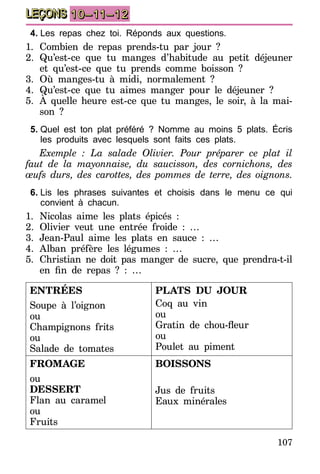 107
LEÇONS 10–11–12
4.	Les repas chez toi. Réponds aux questions.
1.	Combien de repas prends-tu par jour ?
2.	Qu’est-ce que tu manges d’habitude au petit déjeuner
et qu’est-ce que tu prends comme boisson ?
3.	Où manges-tu à midi, normalement ?
4.	Qu’est-ce que tu aimes manger pour le déjeuner ?
5.	 À quelle heure est-ce que tu manges, le soir, à la mai-
son ?
5.	Quel est ton plat préféré ? Nomme au moins 5 plats. Écris
les produits avec lesquels sont faits ces plats.
Exemple : La salade Olivier. Pour préparer ce plat il
faut de la mayonnaise, du saucisson, des cornichons, des
œufs durs, des carottes, des pommes de terre, des oignons.
6.	Lis les phrases suivantes et choisis dans le menu ce qui
convient à chacun.
1.	Nicolas aime les plats épicés :
2.	Olivier veut une entrée froide : …
3.	Jean-Paul aime les plats en sauce : …
4.	Alban préfère les légumes : …
5.	Christian ne doit pas manger de sucre, que prendra-t-il
en fin de repas ? : …
ENTRÉES
Soupe à l’oignon
ou
Champignons frits
ou
Salade de tomates
PLATS DU JOUR
Coq au vin
ou
Gratin de chou-fleur
ou
Poulet au piment
FROMAGE
ou
DESSERT
Flan au caramel
ou
Fruits
BOISSONS
Jus de fruits
Eaux minérales
 