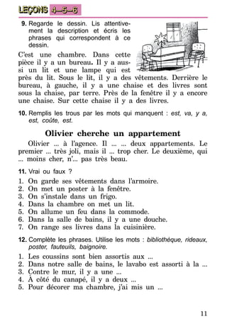 11
LEÇONS 4–5–6
9.	Regarde le dessin. Lis attentive-
ment la description et écris les
phrases qui correspondent à ce
dessin.
C’est une chambre. Dans cette
pièce il y a un bureau. Il y a aus-
si un lit et une lampe qui est
près du lit. Sous le lit, il y a des vêtements. Derrière le
bureau, à gauche, il y a une chaise et des livres sont
sous la chaise, par terre. Près de la fenêtre il y a encore
une chaise. Sur cette chaise il y a des livres.
10.	Remplis les trous par les mots qui manquent : est, va, y a,
est, coûte, est.
Olivier cherche un appartement
Olivier ... à l’agence. Il ... ... deux appartements. Le
premier ... très joli, mais il ... trop cher. Le deuxième, qui
... moins cher, n’... pas très beau.
11.	Vrai ou faux ?
1.	On garde ses vêtements dans l’armoire.
2.	On met un poster à la fenêtre.
3.	On s’instale dans un frigo.
4.	Dans la chambre on met un lit.
5.	On allume un feu dans la commode.
6.	Dans la salle de bains, il y a une douche.
7.	 On range ses livres dans la cuisinière.
12.	Complète les phrases. Utilise les mots : bibliothèque, rideaux,
poster, fauteuils, baignoire.
1.	Les coussins sont bien assortis aux ...
2.	Dans notre salle de bains, le lavabo est assorti à la ...
3.	Contre le mur, il y a une ...
4.	À côté du canapé, il y a deux ...
5.	Pour décorer ma chambre, j’ai mis un ...
 