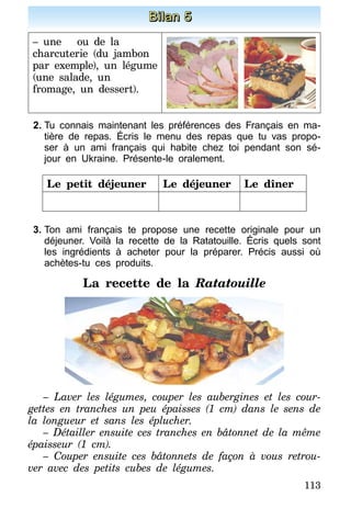 113
Bilan 5
– une ou de la
charcuterie (du jambon
par exemple), un légume
(une salade, un
fromage, un dessert).
2.	Tu connais maintenant les préférences des Français en ma-
tière de repas. Écris le menu des repas que tu vas propo-
ser à un ami français qui habite chez toi pendant son sé-
jour en Ukraine. Présente-le oralement.
Le petit déjeuner Le déjeuner Le dîner
3.	Ton ami français te propose une recette originale pour un
déjeuner. Voilà la recette de la Ratatouille. Écris quels sont
les ingrédients à acheter pour la préparer. Précis aussi où
achètes-tu ces produits.
La recette de la Ratatouille
– Laver les légumes, couper les aubergines et les cour-
gettes en tranches un peu épaisses (1 cm) dans le sens de
la longueur et sans les éplucher.
– Détailler ensuite ces tranches en bâtonnet de la même
épaisseur (1 cm).
– Couper ensuite ces bâtonnets de façon à vous retrou-
ver avec des petits cubes de légumes.
 