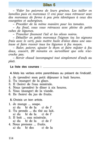 114
Bilan 5
– Vider les poivrons de leurs graines. Les tailler en
lamelles puis en morceaux (1 cm) pour vous retrouver avec
des morceaux de forme à peu près identiques à ceux des
courgettes et aubergines.
– Procéder de la même manière pour les tomates.
– Au final, vous vous retrouvez avec pleine de petits
cubes de légumes.
– Trancher finement l’ail et les olives noires.
– Détailler en petits morceaux l’oignon (ou les oignons
frais avec le vert), puis mettre huile d’olive dans une sau-
teuse et faire revenir tous les légumes à feu moyen.
– Saler, poivrer, ajouter le thym et faire mijoter à feu
doux, couvert, 20 minutes en surveillant que cela n’ac-
croche pas.
– Servir chaud (accompagné tout simplement d’œufs au
plat).
La liste des courses :
4.	Mets les verbes entre parenthèses au présent de l’indicatif.
1.	Je (prendre) mon petit déjeuner à huit heures.
2.	Tu (manger) de la glace.
3.	Il (boire) de l’eau minérale.
4.	Nous (prendre) le dîner à six heures.
5.	Vous (manger) de la viande.
6.	Ils (boire) du jus de fruits.
5.	Choisis un bon article.
1.	Je mange ... soupe.
a) du	 b) de la	 c) de l’
2.	Tu prends ... du thé au lait.
a) du	 b) de la	 c) de l’
3.	Il boit ... eau minérale.
a) du	 b) de la	 c) de l’
4. Nous prenons ... fruits.
a) du	 b) des	 c) de la
 