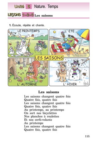 115
LEÇONS 1–2–3 Les saisons
Unité 6 Nature. Temps
1.	Écoute, répète et chante.
Les saisons
Les saisons changent quatre fois
Quatre fois, quatre fois
Les saisons changent quatre fois
Quatre fois, quatre fois
Au printemps, au printemps
On sort nos bicyclettes
Nos planches à roulettes
Et nos cerfs-volants
Au printemps
Les saisons changent quatre fois
Quatre fois, quatre fois
 