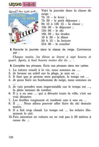120
LEÇONS 1–2–3
Voici la journée dans la classe de
neige :
7h 15 – le lever ;
7h 50 – le petit déjeuner ;
8h 15 à 13h 15 – la classe  ;
13h 30 – le déjeuner ;
15h 00 – le ski
18h 30 – les études
19 h 30 – le dîner
20 h 15 – la lecture
21h 30 – le coucher
8.	Raconte la journée dans la classe de neige. Commence
par :
Chaque matin, les élèves se lèvent à sept heures et
quart. Après, à huit heures moins dix ils … .
9.	Complète les phrases. Écris ces phrases dans ton cahier.
1.	La nature renaît à la vie, nous sommes au …
2.	Je bronze au soleil sur la plage, je suis en …
3.	Il faut que je prenne mon parapluie, le temps est …
4.	 Je peux faire un bonhomme de neige, nous sommes en
…
5.	Je vais prendre mon imperméable car le temps est …,
la pluie menace de tomber.
6.	Il y a eu une … qui a dévasté toute la ville, c’est un
vrai désastre.
7.	 Les feuilles rougissent et tombent une à une en …
8.	 Il … . Nous allons pouvoir aller faire du ski demain
matin.
9.	Il a fait trop chaud. Le temps est … les éclairs illu-
minent le ciel.
10.	Fais attention en voiture on ne voit pas à 20 mètres à
cause du …
 