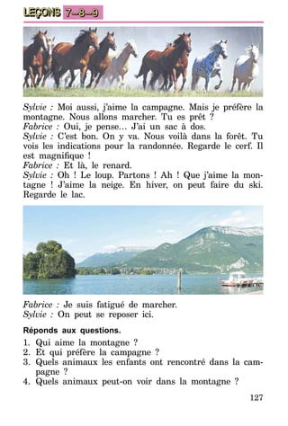 127
LEÇONS 7–8–9
Sylvie : Moi aussi, j’aime la campagne. Mais je préfère la
montagne. Nous allons marcher. Tu es prêt ?
Fabrice : Oui, je pense… J’ai un sac à dos.
Sylvie : C’est bon. On y va. Nous voilà dans la forêt. Tu
vois les indications pour la randonnée. Regarde le cerf. Il
est magnifique  !
Fabrice : Et là, le renard.
Sylvie : Oh ! Le loup. Partons ! Ah ! Que j’aime la mon-
tagne ! J’aime la neige. En hiver, on peut faire du ski.
Regarde le lac.
Fabrice : Je suis fatigué de marcher.
Sylvie : On peut se reposer ici.
Réponds aux questions.
1.	Qui aime la montagne ?
2.	Et qui préfère la campagne ?
3.	Quels animaux les enfants ont rencontré dans la cam-
pagne ?
4.	Quels animaux peut-on voir dans la montagne ?
 