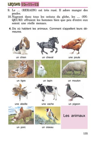 135
LEÇONS 10–11–12
9.	Le … (RERADN) est très rusé. Il adore manger des
poules.
10.	Nageant dans tous les océans du globe, les … (SN-
QEURI) effraient les hommes bien que peu d’entre eux
soient une réelle menace.
4.	Dis où habitent les animaux. Comment s’appellent leurs dé-
meures.
un chien un cheval une poule
un tigre un lapin un mouton
une abeille une vache un pigeon
Les animaux
un porc un oiseau
 