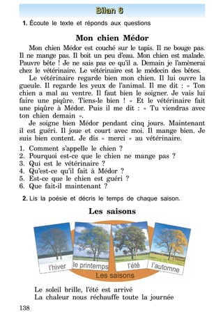 138
Bilan 6
1.	Écoute le texte et réponds aux questions
Mon chien Médor
Mon chien Médor est couché sur le tapis. Il ne bouge pas.
Il ne mange pas. Il boit un peu d’eau. Mon chien est malade.
Pauvre bête ! Je ne sais pas ce qu’il a. Demain je l’amènerai
chez le vétérinaire. Le vétérinaire est le médecin des bêtes.
Le vétérinaire regarde bien mon chien. Il lui ouvre la
gueule. Il regarde les yeux de l’аnіmal. Il me dit : «  Ton
chien a mal au ventre. Il faut bien le soigner. Je vais lui
faire une piqûre. Tiens-le bien ! » Et le vétérinaire fait
une piqûre à Médor. Puis il me dit : « Tu viendras avec
ton chien demain ».
Je soigne bien Médor pendant cinq jours. Maintenant
il est guéri. Il joue et court avec moi. Il mange bien. Je
suis bien content. Je dis « merci » au vétérinaire.
1.	Comment s’appelle le chien ?
2.	Pourquoi est-ce que le chien ne mange pas ?
3.	Qui est le vétérinaire ?
4.	Qu’est-ce qu’il fait à Médor ?
5.	Est-ce que le chien est guéri ?
6.	Que fait-il maintenant ?
2.	Lis la poésie et décris le temps de chaque saison.
Les saisons
Le soleil brille, l’été est arrivé
La chaleur nous réchauffe toute la journée
 