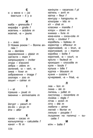 154
Є
є: у мене є – j’ai
	 мається – il y a
Ж
жаба – grenouille f
жирафа – girafe f
жовтень – octobre m
жовтий, -а – jaune
З
з – avec
З Новим роком ! – Bonne an­
née !
за – derrière
задоволення – plaisir m
зап’ястя – main f
запрошувати – inviter
згода – d’accord
зебра – zèbre m
зелений, -а – vert, -e
зима – hiver m
зображення – image f
зоопарк – zoo m
зошит – cahier m
І
і – et
іграшка – jouet m
іменини – anniversaire m
Й
йогурт – yaourt m
йо-йо – yo-yo m
йти – aller
К
какао – cacao m
калькулятор – calculette f
канат – fil m
канікули – vacances f pl
квітень – avril m
квітка – fleur f
кенгуру – kangourou m
кілограм – kilo m
кіт – chat m
класики – marelle f
клоун – clown m
книжка – livre m
кока-кола – coca-cola m
колір – couleur f
корабель – bateau m
коректор – effaceur m
коричневий, -а – brun, -e
коричневий, -а – marron
коробка – boîte f
короткий, -а – court, -e
крісло – fauteuil m
крокодил – crocodile m
куля – boule f
кулька – bille f
куртка – blouson m
кухня – cuisine f
кучерявий, -а – frisé, -e
Л
лев – lion m
лижа – ski m
липень – juillet m
листопад – novembre m
лінійка – règle f
літак – avion m
літо – été m
любити – aimer
лютий – février m
лялька – poupée f
льодяник на паличці – su-
cette f
М
м’яч – balle f
 