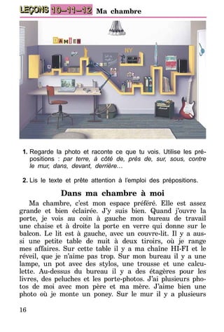 16
LEÇONS 10–11–12 Ma chambre
1.	Regarde la photo et raconte ce que tu vois. Utilise les pré-
positions : par terre, à côté de, près de, sur, sous, contre
le mur, dans, devant, derrière…
2.	Lis le texte et prête attention à l’emploi des prépositions.
Dans ma chambre à moi
Ma chambre, c’est mon espace préféré. Elle est assez
grande et bien éclairée. J’y suis bien. Quand j’ouvre la
porte, je vois au coin à gauche mon bureau de travail
une chaise et à droite la porte en verre qui donne sur le
balcon. Le lit est à gauche, avec un couvre-lit. Il y a aus-
si une petite table de nuit à deux tiroirs, où je range
mes affaires. Sur cette table il y a ma chaîne HI-FI et le
réveil, que je n’aime pas trop. Sur mon bureau il y a une
lampe, un pot avec des stylos, une trousse et une calcu-
lette. Au-dessus du bureau il y a des étagères pour les
livres, des peluches et les porte-photos. J’ai plusieurs pho-
tos de moi avec mon père et ma mère. J’aime bien une
photo où je monte un poney. Sur le mur il y a plusieurs
 