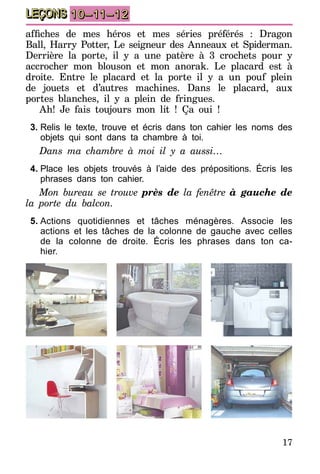 17
LEÇONS 10–11–12
affiches de mes héros et mes séries préférés : Dragon
Ball, Harry Potter, Le seigneur des Anneaux et Spiderman.
Derrière la porte, il y a une patère à 3 crochets pour y
accrocher mon blouson et mon anorak. Le placard est à
droite. Entre le placard et la porte il y a un pouf plein
de jouets et d’autres machines. Dans le placard, aux
portes blanches, il y a plein de fringues.
Ah! Je fais toujours mon lit ! Ça oui !
3.	Relis le texte, trouve et écris dans ton cahier les noms des
objets qui sont dans ta chambre à toi.
Dans ma chambre à moi il y a aussi…
4.	Place les objets trouvés à l’aide des prépositions. Écris les
phrases dans ton cahier.
Mon bureau se trouve près de la fenêtre à gauche de
la porte du balcon.
5.	Actions quotidiennes et tâches ménagères. Associe les
actions et les tâches de la colonne de gauche avec celles
de la colonne de droite. Écris les phrases dans ton ca-
hier.
 