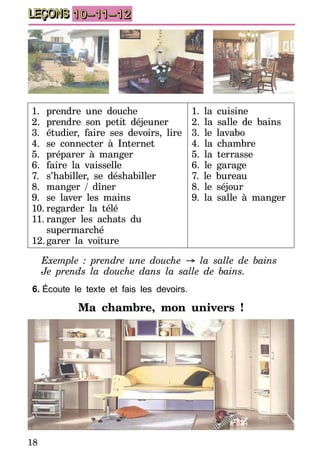 18
LEÇONS 10–11–12
1.	 prendre une douche
2.	 prendre son petit déjeuner
3.	 étudier, faire ses devoirs, lire
4.	 se connecter à Internet
5.	 préparer à manger
6.	 faire la vaisselle
7.	 s’habiller, se déshabiller
8.	 manger / dîner
9.	 se laver les mains
10.	regarder la télé
11.	ranger les achats du
supermarché
12.	garer la voiture
1. la cuisine
2. la salle de bains
3. le lavabo
4. la chambre
5. la terrasse
6. le garage
7. le bureau
8. le séjour
9. la salle à manger
Exemple  : prendre une douche → la salle de bains
Je prends la douche dans la salle de bains.
6.	Écoute le texte et fais les devoirs.
Ma chambre, mon univers ! 
 