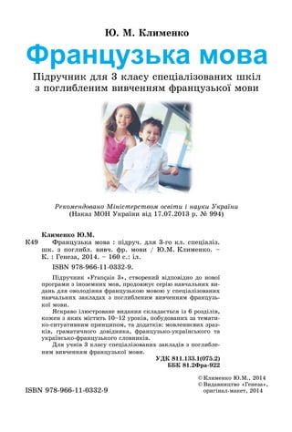 Французька мова
Підручник для 3 класу спеціалізованих шкіл
з поглибленим вивченням французької мови
Ю. М. Клименко
Рекомендовано Міністерством освіти і науки України
(Наказ МОН України від 17.07.2013 р. № 994)
©	Клименко Ю.М., 2014
©	Видавництво «Генеза»,
оригінал-макет, 2014ISBN 978-966-11-0332-9
К49
Клименко Ю.М.
	 Французька мова : підруч. для 3-го кл. спеціаліз.
шк. з поглибл. вивч. фр. мови / Ю.М. Клименко. –
К. : Генеза, 2014. – 160 с.: іл.
	 ISBN 978-966-11-0332-9.
Підручник «Français 3», створений відповідно до нової
програми з іноземних мов, продовжує серію навчальних ви-
дань для оволодіння французькою мовою у спеціалізованих
навчальних закладах з поглибленим вивченням французь-
кої мови.
Яскраво ілюстроване видання складається із 6 розділів,
кожен з яких містить 10–12 уроків, побудованих за темати-
ко-ситуативним принципом, та додатків: мовленнєвих зраз-
ків, граматичного довідника, французько-українського та
українсько-французького словників.
Для учнів 3 класу спеціалізованих закладів з поглибле-
ним вивченням французької мови.
УДК 811.133.1(075.2)
ББК 81.2Фра-922
 