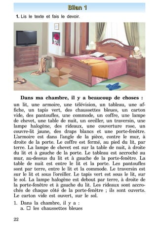 22
Bilan 1
1.	Lis le texte et fais le devoir.
Dans ma chambre, il y a beaucoup de choses :
un lit, une armoire, une télévision, un tableau, une af-
fiche, un tapis vert, des chaussettes bleues, un carton
vide, des pantoufles, une commode, un coffre, une lampe
de chevet, une table de nuit, un oreiller, un traversin, une
lampe halogène, des rideaux, une couverture rose, un
couvre-lit jaune, des draps blancs et une porte-fenêtre.
L’armoire est dans l’angle de la pièce, contre le mur, à
droite de la porte. Le coffre est fermé, au pied du lit, par
terre. La lampe de chevet est sur la table de nuit, à droite
du lit et à gauche de la porte. Le tableau est accroché au
mur, au-dessus du lit et à gauche de la porte-fenêtre. La
table de nuit est entre le lit et la porte. Les pantoufles
sont par terre, entre le lit et la commode. Le traversin est
sur le lit et sous l’oreiller. Le tapis vert est sous le lit, sur
le sol. La lampe halogène est debout par terre, à droite de
la porte-fenêtre et à gauche du lit. Les rideaux sont accro-
chés de chaque côté de la porte-fenêtre ; ils sont ouverts.
Le carton vide est ouvert, sur le sol.
1.	Dans la chambre, il y a :
a.		les chaussettes bleues
 