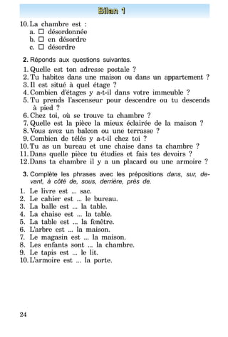 24
Bilan 1
10.	La chambre est :
a.	 	désordonnée
b.		en désordre
c.	 	désordre
2.	Réponds aux questions suivantes.
1.	Quelle est ton adresse postale ?
2.	Tu habites dans une maison ou dans un appartement ?
3.	Il est situé à quel étage ?
4.	Combien d’étages y a-t-il dans votre immeuble ?
5.	Tu prends l’ascenseur pour descendre ou tu descends
à pied ?
6.	Chez toi, où se trouve ta chambre ?
7.	Quelle est la pièce la mieux éclairée de la maison ?
8.	Vous avez un balcon ou une terrasse ?
9.	Combien de télés y a-t-il chez toi ?
10.	Tu as un bureau et une chaise dans ta chambre ?
11.	Dans quelle pièce tu étudies et fais tes devoirs ?
12.	Dans ta chambre il y a un placard ou une armoire ?
3.	Complète les phrases avec les prépositions dans, sur, de-
vant, à côté de, sous, derrière, près de.
1.	Le livre est ... sac.
2.	Le cahier est ... le bureau.
3.	La balle est ... la table.
4.	La chaise est ... la table.
5.	La table est ... la fenêtre.
6.	L’arbre est ... la maison.
7.	 Le magasin est ... la maison.
8.	 Les enfants sont ... la chambre.
9.	Le tapis est ... le lit.
10.	L’armoire est ... la porte.
 