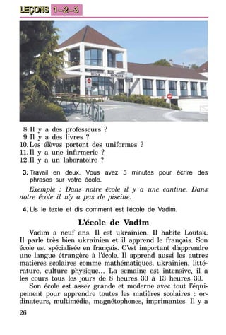 26
LEÇONS 1–2–3
8.	Il y a des professeurs  ?
9.	Il y a des livres ?
10.	Les élèves portent des uniformes ?
11.	Il y a une infirmerie  ?
12.	Il y a un laboratoire ?
3.	Travail en deux. Vous avez 5 minutes pour écrire des
phrases sur votre école.
Exemple : Dans notre école il y a une cantine. Dans
notre école il n’y a pas de piscine.
4.	Lis le texte et dis comment est l’école de Vadim.
L’école de Vadim
Vadim a neuf ans. Il est ukrainien. Il habite Loutsk.
Il parle très bien ukrainien et il apprend le français. Son
école est spécialisée en français. C’est important d’apprend­re
une langue étrangère à l’école. Il apprend aussi les autres
matières scolaires comme mathématiques, ukrainien, litté-
rature, culture physique… La semaine est intensive, il a
les cours tous les jours de 8 heures 30 à 13 heures 30.
Son école est assez grande et moderne avec tout l’équi-
pement pour apprendre toutes les matières scolaires : or-
dinateurs, multimédia, magnétophones, imprimantes. Il y a
 