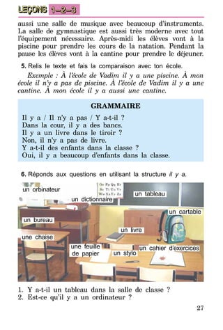 27
LEÇONS 1–2–3
aussi une salle de musique avec beaucoup d’instruments.
La salle de gymnastique est aussi très moderne avec tout
l’équipement nécessaire. Après-midi les élèves vont à la
piscine pour prendre les cours de la natation. Pendant la
pause les élèves vont à la cantine pour prendre le déjeuner.
5.	Relis le texte et fais la comparaison avec ton école.
Exemple : À l’école de Vadim il y a une piscine. À mon
école il n’y a pas de piscine. À l’école de Vadim il y a une
cantine. À mon école il y a aussi une cantine.
GRAMMAIRE
Il y a / Il n’y a pas / Y a-t-il  ?
Dans la cour, il y a des bancs.
Il y a un livre dans le tiroir ?
Non, il n’y a pas de livre.
Y a-t-il des enfants dans la classe  ?
Oui, il y a beaucoup d’enfants dans la classe.
6.	Réponds aux questions en utilisant la structure il y a.
un tableau
un orbinateur
un dictionnaire
une chaise
une feuille
de papier
un livre
un stylo
un bureau
un cartable
un cahier d’exercices
1.	 Y a-t-il un tableau dans la salle de classe  ?
2.	 Est-ce qu’il y a un ordinateur  ?
 