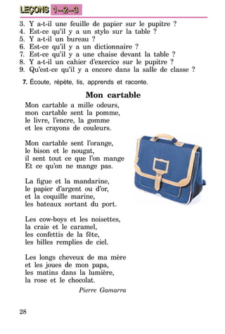 28
LEÇONS 1–2–3
3.	 Y a-t-il une feuille de papier sur le pupitre  ?
4.	Est-ce qu’il y a un stylo sur la table ?
5.	 Y a-t-il un bureau  ?
6.	Est-ce qu’il y a un dictionnaire ?
7.	 Est-ce qu’il y a une chaise devant la table ?
8.	 Y a-t-il un cahier d’exercice sur le pupitre  ?
9.	Qu’est-ce qu’il y a encore dans la salle de classe ?
7.	Écoute, répète, lis, apprends et raconte.
Mon cartable
Mon cartable a mille odeurs,
mon cartable sent la pomme,
le livre, l’encre, la gomme
et les crayons de couleurs.
Mon cartable sent l’orange,
le bison et le nougat,
il sent tout ce que l’on mange
Et ce qu’on ne mange pas.
La figue et la mandarine,
le papier d’argent ou d’or,
et la coquille marine,
les bateaux sortant du port.
Les cow-boys et les noisettes,
la craie et le caramel,
les confettis de la fête,
les billes remplies de ciel.
Les longs cheveux de ma mère
et les joues de mon papa,
les matins dans la lumière,
la rose et le chocolat.
Pierre Gamarra
 