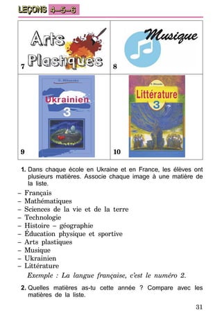 31
LEÇONS 4–5–6
7 8
9 10
1.	Dans chaque école en Ukraine et en France, les élèves ont
plusieurs matières. Associe chaque image à une matière de
la liste.
– Français
– Mathématiques
– Sciences de la vie et de la terre
– Technologie
– Histoire – géographie
– Éducation physique et sportive
– Arts plastiques
– Musique
– Ukrainien
– Littérature
Exemple : La langue française, c’est le numéro 2.
2.	Quelles matières as-tu cette année ? Compare avec les
matières de la liste.
 