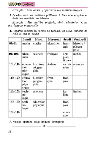 32
LEÇONS 4–5–6
Exemple : Moi aussi, j’apprends les mathématiques.
3.	Quelles sont tes matières préférées ? Fais une enquête et
écris les résultats au tableau.
Exemple : Ma matière préférée, c’est l’ukrainien. C’est
ma langue maternelle.
4.	Regarde l’emploi du temps de Nicolas, un élève français de
Nice et fais le devoir.
Lundi Mardi Mercredi Jeudi Vendredi
8h-9h maths maths ukrainien fran-
çais
histoire  /
géogra-
phie
9h-10h ukrai-
nien
sciences français arts
plas­
tiques
maths
10h-11h éduca-
tion
phy-
sique
histoire  /
géogra-
phie
italien ukrai­-
nien
sciences
11h-12h éduca-
tion
phy-
sique
histoire  /
géogra-
phie
fran-
çais
fran-
çais
14h-15h tech-
no-
logie
sciences ita-
lien
italien
15h-16h tech-
no-
logie
éducation
physique
fran-
çais
16h-17h musi-
que
A.	Nicolas apprend deux langues étrangères :
et
 