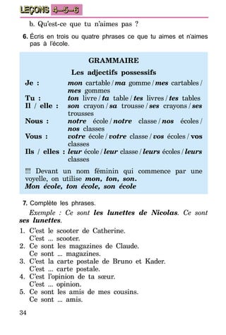 34
LEÇONS 4–5–6
b.	Qu’est-ce que tu n’aimes pas ?
6.	Écris en trois ou quatre phrases ce que tu aimes et n’aimes
pas à l’école.
Grammaire
Les adjectifs possessifs
Je : 	 mon cartable  /  ma gomme  /  mes cartables  /
mes gommes
Tu : 	 ton livre  /  ta table  /  tes livres  /  tes tables
Il / elle :	 son crayon  /  sa trousse  /  ses crayons  /  ses
trousses
Nous :	 notre école  /  notre classe  /  nos écoles  /
nos classes
Vous :	 votre école  /  votre classe  /  vos écoles  /  vos
classes
Ils / elles :	 leur école  /  leur classe  /  leurs écoles  /  leurs
classes
!!! Devant un nom féminin qui commence par une
voyelle, on utilise mon, ton, son.
Mon école, ton école, son école
7.	Complète les phrases.
Exemple : Ce sont les lunettes de Nicolas. Ce sont
ses lunettes.
1.	C’est le scooter de Catherine.
C’est ... scooter.
2.	Ce sont les magazines de Claude.
Ce sont ... magazines.
3.	C’est la carte postale de Bruno et Kader.
	 C’est ... carte postale.
4.	C’est l’opinion de ta sœur.
C’est ... opinion.
5.	Ce sont les amis de mes cousins.
Ce sont ... amis.
 