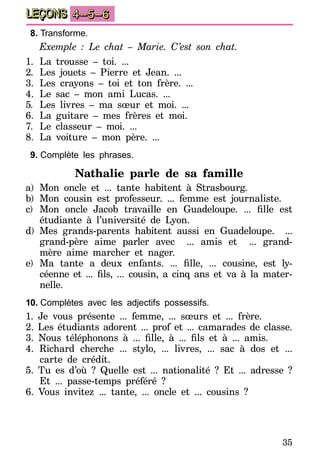 35
LEÇONS 4–5–6
8.	Transforme.
Exemple : Le chat – Marie. C’est son chat.
1.	La trousse – toi. ...
2.	 Les jouets – Pierre et Jean. ...
3.	Les crayons – toi et ton frère. ...…
4.	Le sac – mon ami Lucas. ...
5.	 Les livres – ma sœur et moi. ...
6.	La guitare – mes frères et moi. …………
7.	 Le classeur – moi. ...
8.	 La voiture – mon père. ...
9.	Complète les phrases.
Nathalie parle de sa famille
a)	Mon oncle et ... tante habitent à Strasbourg.
b)	Mon cousin est professeur. ... femme est journaliste.
c)	 Mon oncle Jacob travaille en Guadeloupe. ... fille est
étudiante à l’université de Lyon.
d)	Mes grands-parents habitent aussi en Guadeloupe. ……...
grand-père aime parler avec ……... amis et ……... grand-
mère aime marcher et nager.
e)	 Ma tante a deux enfants. ... fille, ... cousine, est ly-
céenne et ... fils, ... cousin, a cinq ans et va à la mater-
nelle.
10.	Complètes avec les adjectifs possessifs.
1. Je vous présente ... femme, ... sœurs et ... frère.
2. Les étudiants adorent ... prof et ... camarades de classe.
3. Nous téléphonons à ... fille, à ... fils et à ... amis.
4. Richard cherche ... stylo, ... livres, ... sac à dos et ...
carte de crédit.
5. Tu es d’où ? Quelle est ... nationalité ? Et ... adresse ?
Et ... passe-temps préféré ?
6. Vous invitez ... tante, ... oncle et ... cousins ?
 