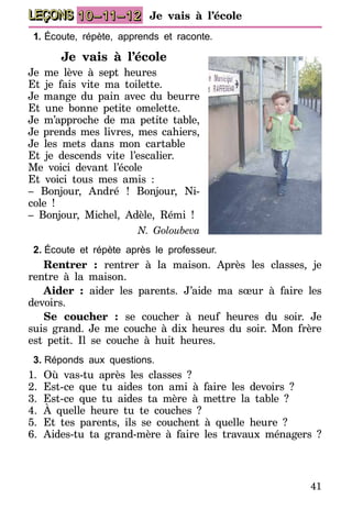 41
LEÇONS 10–11–12 Je vais à l’école
1.	Écoute, répète, apprends et raconte.
Je vais à l’école
Je me lève à sept heures
Et je fais vite ma toilette.
Je mange du pain avec du beurre
Et une bonne petite omelette.
Je m’approche de ma petite table,
Je prends mes livres, mes cahiers,
Je les mets dans mon cartable
Et je descends vite l’escalier.
Me voici devant l’école
Et voici tous mes amis :
– Bonjour, André ! Bonjour, Ni-
cole !
– Bonjour, Michel, Adèle, Rémi !
N. Goloubeva
2.	Écoute et répète après le professeur.
Rentrer : rentrer à la maison. Après les classes, je
rentre à la maison.
Aider : aider les parents. J’aide ma sœur à faire les
devoirs.
Se coucher : se coucher à neuf heures du soir. Je
suis grand. Je me couche à dix heures du soir. Mon frère
est petit. Il se couche à huit heures.
3.	Réponds aux questions.
1.	Où vas-tu après les classes ?
2.	Est-ce que tu aides ton ami à faire les devoirs ?
3.	Est-ce que tu aides ta mère à mettre la table ?
4.	À quelle heure tu te couches ?
5.	Et tes parents, ils se couchent à quelle heure ?
6.	Aides-tu ta grand-mère à faire les travaux ménagers ?
 