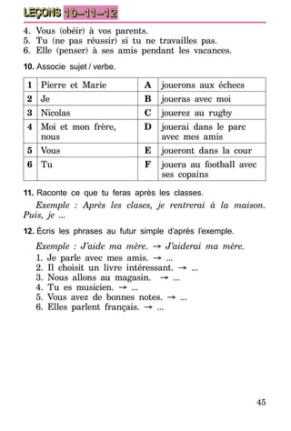 45
LEÇONS 10–11–12
4.	Vous (obéir) à vos parents.
5.	Tu (ne pas réussir) si tu ne travailles pas.
6.	Elle (penser) à ses amis pendant les vacances.
10.	Associe sujet  /  verbe.
1 Pierre et Marie A jouerons aux échecs
2 Je B joueras avec moi
3 Nicolas C jouerez au rugby
4 Moi et mon frère,
nous
D jouerai dans le parc
avec mes amis
5 Vous E joueront dans la cour
6 Tu F jouera au football avec
ses copains
11.	Raconte ce que tu feras après les classes.
Exemple : Après les clases, je rentrerai à la maison.
Puis, je ...
12.	Écris les phrases au futur simple d’après l’exemple.
Exemple  : J’aide ma mère. → J’aiderai ma mère.
1. Je parle avec mes amis. → ...
2. Il choisit un livre intéressant. → ...
3. Nous allons au magasin. → ...
4. Tu es musicien. → ...
5. Vous avez de bonnes notes. → ...
6. Elles parlent français. → ...
 
