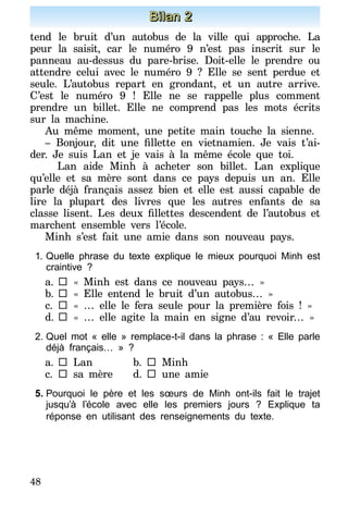 48
Bilan 2
tend le bruit d’un autobus de la ville qui approche. La
peur la saisit, car le numéro 9 n’est pas inscrit sur le
panneau au-dessus du pare-brise. Doit-elle le prendre ou
attendre celui avec le numéro 9 ? Elle se sent perdue et
seule. L’autobus repart en grondant, et un autre arrive.
C’est le numéro 9 ! Elle ne se rappelle plus comment
prendre un billet. Elle ne comprend pas les mots écrits
sur la machine.
Au même moment, une petite main touche la sienne.
– Bonjour, dit une fillette en vietnamien. Je vais t’ai-
der. Je suis Lan et je vais à la même école que toi.
	 Lan aide Minh à acheter son billet. Lan explique
qu’elle et sa mère sont dans ce pays depuis un an. Elle
parle déjà français assez bien et elle est aussi capable de
lire la plupart des livres que les autres enfants de sa
classe lisent. Les deux fillettes descendent de l’autobus et
marchent ensemble vers l’école.
Minh s’est fait une amie dans son nouveau pays.
1.	Quelle phrase du texte explique le mieux pourquoi Minh est
craintive ?
a.		« Minh est dans ce nouveau pays… »
b.		« Elle entend le bruit d’un autobus… »
c.	 	« … elle le fera seule pour la première fois ! »
d.		« … elle agite la main en signe d’au revoir… »
2.	Quel mot « elle » remplace-t-il dans la phrase : « Elle parle
déjà français… » ?
a.		Lan	b.		Minh
c.		sa mère	 d.		une amie
5.	Pourquoi le père et les sœurs de Minh ont-ils fait le trajet
jusqu’à l’école avec elle les premiers jours ? Explique ta
réponse en utilisant des renseignements du texte.
 