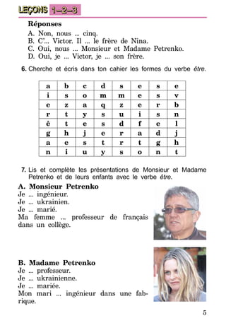 5
LEÇONS 1–2–3
Réponses
A. Non, nous ... cinq.
B. C’... Victor. Il ... le frère de Nina.
C. Oui, nous ... Monsieur et Madame Petrenko.
D. Oui, je ... Victor, je ... son frère.
6.	Cherche et écris dans ton cahier les formes du verbe être.
a b c d s e s e
i s o m m e s v
e z a q z e r b
r t y s u i s n
ê t e s d f e l
g h j e r a d j
a e s t r t g h
n i u y s o n t
7.	Lis et complète les présentations de Monsieur et Madame
Petrenko et de leurs enfants avec le verbe être.
A. Monsieur Petrenko
Je ... ingénieur.
Je ... ukrainien.
Je ... marié.
Ma femme ... professeur de français
dans un collège.
B. Madame Petrenko
Je ... professeur.
Je ... ukrainienne.
Je ... mariée.
Mon mari ... ingénieur dans une fab­
rique.
 