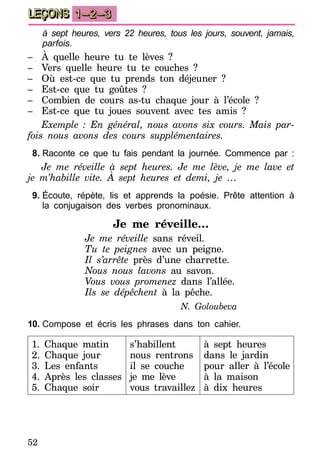 52
LEÇONS 1–2–3
à sept heures, vers 22 heures, tous les jours, souvent, jamais,
parfois.
–	 À quelle heure tu te lèves ?
–	 Vers quelle heure tu te couches ?
–	 Où est-ce que tu prends ton déjeuner ?
–	 Est-ce que tu goûtes ?
–	 Combien de cours as-tu chaque jour à l’école ?
–	 Est-ce que tu joues souvent avec tes amis ?
Exemple : En général, nous avons six cours. Mais par-
fois nous avons des cours supplémentaires.
8.	Raconte ce que tu fais pendant la journée. Commence par :
Je me réveille à sept heures. Je me lève, je me lave et
je m’habille vite. À sept heures et demi, je …
9.	Écoute, répète, lis et apprends la poésie. Prête attention à
la conjugaison des verbes pronominaux.
Je me réveille…
Je me réveille sans réveil.
Tu te peignes avec un peigne.
Il s’arrête près d’une charrette.
Nous nous lavons au savon.
Vous vous promenez dans l’allée.
Ils se dépêchent à la pêche.
N. Goloubeva
10.	Compose et écris les phrases dans ton cahier.
1. Chaque matin
2. Chaque jour
3. Les enfants
4. Après les classes
5. Chaque soir
s’habillent
nous rentrons
il se couche
je me lève
vous travaillez
à sept heures
dans le jardin
pour aller à l’école
à la maison
à dix heures
 