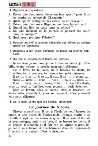 54
LEÇONS 4–5–6
2.	Réponds aux questions.
1.	Est-ce que c’est assez d’être un bon sportif pour faire
les études au collège de Chamonix ?
2.	Quels sports pratiquent les élèves de ce collège ?
3.	Est-ce que c’est un collège comme tous les autres ?
4.	Quand ont lieu les tests dans ce collège ?
5.	En quel moment de la journée se passent les cours
dans ce collège ?
6.	Quel sport pratique Fabrice ?
3.	Raconte en bref la journée habituelle des élèves du collège
sportif de Chamonix.
4.	Demande à ton voisin comment se passe sa journée habi-
tuelle.
5.	Dis vite et correctement toutes les phrases.
Je me lève, je me lave, je me brosse les dents, je m’ha-
bille, je me peigne, je prends mon petit déjeuner.
Tu te lèves, tu te laves, tu te brosses les dents, tu
t’habilles, tu te peignes, tu prends ton petit déjeuner.
Il se …, il se …, il se …, il s’…, il se …, il prend … .
Nous …, nous …, nous …, nous …, nous …, nous … .
Vous … levez, vous … lavez, vous … brossez les dents,
vous … vous … habillez, vous prenez … petit déjeuner.
Elles se lèvent, elles se lavent, elles se brossent les
dents, elles s’habillent, elles se peignent, elles prennent
leur petit déjeuner.
6.	Lis le texte et dis que fait Nicolas après-midi.
La journée de Nicolas
Nicolas a neuf ans. Il est à l’école de neuf heures du
matin à une heure de l’après-midi. Chaque matin il se
réveille à sept heures moins le quart. Il se lève, il fait de
la gymnastique, puis il se lave, il se brosse les dents, il
se peigne, il s’habille et il fait son lit. Après le petit dé-
jeuner il va à l’école. À une heure et demi de l’après-midi
il rentre à la maison. C’est le déjeuner.
 