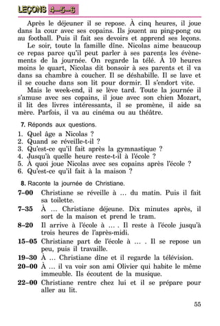 55
LEÇONS 4–5–6
Après le déjeuner il se repose. À cinq heures, il joue
dans la cour avec ses copains. Ils jouent au ping-pong ou
au football. Puis il fait ses devoirs et apprend ses leçons.
Le soir, toute la famille dîne. Nicolas aime beaucoup
ce repas parce qu’il peut parler à ses parents les évène-
ments de la journée. On regarde la télé. À 10 heures
moins le quart, Nicolas dit bonsoir à ses parents et il va
dans sa chambre à coucher. Il se déshabille. Il se lave et
il se couche dans son lit pour dormir. Il s’endort vite.
Mais le week-end, il se lève tard. Toute la journée il
s’amuse avec ses copains, il joue avec son chien Mozart,
il lit des livres intéressants, il se promène, il aide sa
mère. Parfois, il va au cinéma ou au théâtre.
7.	Réponds aux questions.
1.	Quel âge a Nicolas ?
2.	Quand se réveille-t-il ?
3.	Qu’est-ce qu’il fait après la gymnastique ?
4.	Jusqu’à quelle heure reste-t-il à l’école ?
5.	À quoi joue Nicolas avec ses copains après l’école ?
6.	Qu’est-ce qu’il fait à la maison ?
8.	Raconte la journée de Christiane.
7–00	 Christiane se réveille à … du matin. Puis il fait
sa toilette.
7–35	 À … Christiane déjeune. Dix minutes après, il
sort de la maison et prend le tram.
8–20	 Il arrive à l’école à …   . Il reste à l’école jusqu’à
trois heures de l’après-midi.
15–05	Christiane part de l’école à … . Il se repose un
peu, puis il travaille.
19–30	À … Christiane dîne et il regarde la télévision.
20–00	 À … il va voir son ami Olivier qui habite le même
immeuble. Ils écoutent de la musique.
22–00	 Christiane rentre chez lui et il se prépare pour
aller au lit.
 