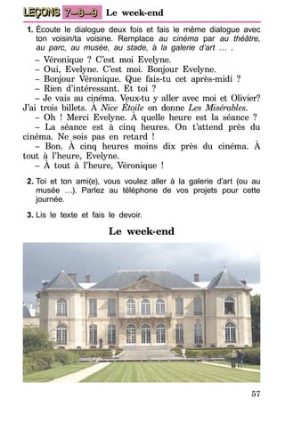 57
LEÇONS 7–8–9 Le week-end
1.	Écoute le dialogue deux fois et fais le même dialogue avec
ton voisin/ta voisine. Remplace au cinéma par au théâtre,
au parc, au musée, au stade, à la galerie d’art … .
– Véronique ? C’est moi Evelyne.
– Oui, Evelyne. C’est moi. Bonjour Evelyne.
– Bonjour Véronique. Que fais-tu cet après-midi ?
– Rien d’intéressant. Et toi ?
– Je vais au cinéma. Veux-tu y aller avec moi et Olivier?
J’ai trois billets. À Nice Étoile on donne Les Misérables.
– Oh ! Merci Evelyne. À quelle heure est la séance ?
– La séance est à cinq heures. On t’attend près du
cinéma. Ne sois pas en retard !
– Bon. À cinq heures moins dix près du cinéma. À
tout à l’heure, Evelyne.
– À tout à l’heure, Véronique !
2.	Toi et ton ami(e), vous voulez aller à la galerie d’art (ou au
musée …). Parlez au téléphone de vos projets pour cette
journée.
3.	Lis le texte et fais le devoir.
Le week-end
 