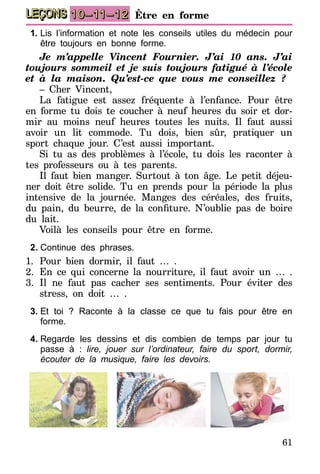 61
LEÇONS 10–11–12 Être en forme
1.	Lis l’information et note les conseils utiles du médecin pour
être toujours en bonne forme.
Je m’appelle Vincent Fournier. J’ai 10 ans. J’ai
toujours sommeil et je suis toujours fatigué à l’école
et à la maison. Qu’est-ce que vous me conseillez ?
– Cher Vincent,
La fatigue est assez fréquente à l’enfance. Pour être
en forme tu dois te coucher à neuf heures du soir et dor-
mir au moins neuf heures toutes les nuits. Il faut aussi
avoir un lit commode. Tu dois, bien sûr, pratiquer un
sport chaque jour. C’est aussi important.
Si tu as des problèmes à l’école, tu dois les raconter à
tes professeurs ou à tes parents.
Il faut bien manger. Surtout à ton âge. Le petit déjeu-
ner doit être solide. Tu en prends pour la période la plus
intensive de la journée. Manges des céréales, des fruits,
du pain, du beurre, de la confiture. N’oublie pas de boire
du lait.
Voilà les conseils pour être en forme.
2.	Continue des phrases.
1.	Pour bien dormir, il faut … .
2.	En ce qui concerne la nourriture, il faut avoir un … .
3.	Il ne faut pas cacher ses sentiments. Pour éviter des
stress, on doit … .
3.	Et toi ? Raconte à la classe ce que tu fais pour être en
forme.
4.	Regarde les dessins et dis combien de temps par jour tu
passe à : lire, jouer sur l’ordinateur, faire du sport, dormir,
écouter de la musique, faire les devoirs.
 