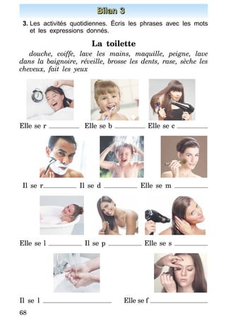 68
Bilan 3
3.	Les activités quotidiennes. Écris les phrases avec les mots
et les expressions donnés.
La toilette
douche, coiffe, lave les mains, maquille, peigne, lave
dans la baignoire, réveille, brosse les dents, rase, sèche les
cheveux, fait les yeux
Elle se r Elle se b Elle se c
Il se r Il se d Elle se m
Elle se l Il se p Elle se s
Il se l 	 Elle se f
 