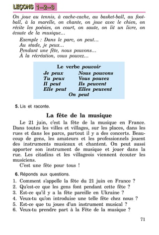 71
LEÇONS 1–2–3
On joue au tennis, à cache-cache, au basket-ball, au foot-
ball, à la marelle, on chante, on joue avec le chien, on
récite les poésies, on court, on saute, on lit un livre, on
écoute de la musique…
Exemple : Dans le parc, on peut…
Au stade, je peux…
Pendant une fête, nous pouvons…
À la récréation, vous pouvez…
Le verbe pouvoir
Je peux	 Nous pouvons
Tu peux	 Vous pouvez
Il peut	 Ils peuvent
Elle peut	 Elles peuvent
On peut
5.	Lis et raconte.
La fête de la musique
Le 21 juin, c’est la fête de la musique en France.
Dans toutes les villes et villages, sur les places, dans les
rues et dans les parcs, partout il y a des concerts. Beau-
coup de gens, les amateurs et les professionnels jouent
des instruments musicaux et chantent. On peut aussi
apporter son instrument de musique et jouer dans la
rue. Les citadins et les villageois viennent écouter les
musiciens.
C’est une fête pour tous !
6.	Réponds aux questions.
1.	Comment s’appelle la fête du 21 juin en France ?
2.	Qu’est-ce que les gens font pendant cette fête ?
3.	Est-ce qu’il y a la fête pareille en Ukraine ?
4.	Veux-tu qu’on introduise une telle fête chez nous ?
5.	Est-ce que tu joues d’un instrument musical ?
6.	Veux-tu prendre part à la Fête de la musique ?
 