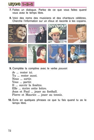 72
LEÇONS 1–2–3
7.	Faites un dialogue. Parlez de ce que vous faites quand
vous avez le temps libre.
8.	Voici des noms des musiciens et des chanteurs célèbres.
Cherche l’information sur un d’eux et raconte à tes copains.
9.	Complète la comptine avec le verbe pouvoir.
Je ... rester ici.
Tu ... rester aussi.
Nous ... sortir.
Vous ... partir.
Il ... ouvrir la fenêtre.
Elle ... écrire cette lettre.
Jean et Paul ... jouer au football.
Pierre et Maurice ... jouer au tennis.
10.	Écris en quelques phrases ce que tu fais quand tu as le
temps libre.
 
