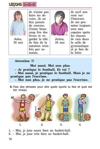 76
LEÇONS 4–5–6
Jules,
10 ans
Je n’aime pas
faire les de­
vo­irs. Je ne
fais jamais
de co­urses.
J’aime beau-
coup lire des
livres et re­­
garder la té­­lé.
Je fais de la
natation tro­­is
fois par se-
maine.
Julien,
10 ans
Je surf sou-
vent sur
l’Internet.
Je me pro-
mène toujours
avec mes
copains après
les classes.
Je vais dans
la salle de
gymnastique
et je fais de
la lut­te.
Attention !!!
Moi aussi. Moi non plus.
– Je pratique le football. Et toi ?
– Moi aussi, je pratique le football. Mais je ne
pratique pas l’escrime.
– Moi non plus, je ne pratique pas l’escrime.
6.	Fais des phrases pour dire quels sports tu fais et quel est
ton niveau.
1. 2. 3. 4.
1. – Moi, je joue assez bien au basket-ball.
2. – Moi, je joue très bien au basket-ball.
 