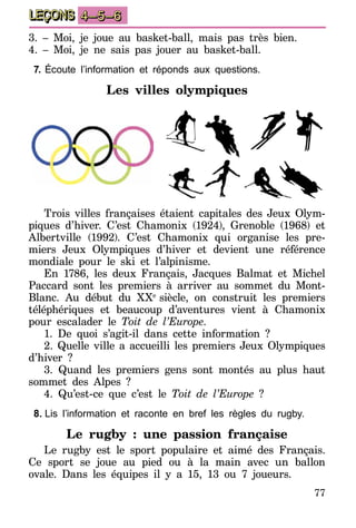 77
LEÇONS 4–5–6
3. – Moi, je joue au basket-ball, mais pas très bien.
4. – Moi, je ne sais pas jouer au basket-ball.
7.	Écoute l’information et réponds aux questions.
Les villes olympiques
Trois villes françaises étaient capitales des Jeux Olym-
piques d’hiver. C’est Chamonix (1924), Grenoble (1968) et
Albertville (1992). C’est Chamonix qui organise les pre-
miers Jeux Olympiques d’hiver et devient une référence
mondiale pour le ski et l’alpinisme.
En 1786, les deux Français, Jacques Balmat et Michel
Paccard sont les premiers à arriver au sommet du Mont-
Blanc. Au début du XXe
siècle, on construit les premiers
téléphériques et beaucoup d’aventures vient à Chamonix
pour escalader le Toit de l’Europe.
1. De quoi s’agit-il dans cette information ?
2. Quelle ville a accueilli les premiers Jeux Olympiques
d’hiver ?
3. Quand les premiers gens sont montés au plus haut
sommet des Alpes ?
4. Qu’est-ce que c’est le Toit de l’Europe ?
8.	Lis l’information et raconte en bref les règles du rugby.
Le rugby : une passion française
Le rugby est le sport populaire et aimé des Français.
Ce sport se joue au pied ou à la main avec un ballon
ovale. Dans les équipes il y a 15, 13 ou 7 joueurs.
 