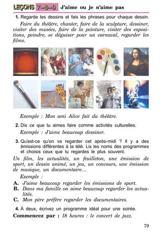 79
LEÇONS 7–8–9 J’aime ou je n’aime pas
1.	Regarde les dessins et fais les phrases pour chaque dessin.
Faire du théâtre, chanter, faire de la sculpture, dessiner,
vi­­siter des musées, faire de la peinture, visiter des exposi­
ti­ons, peindre, se déguiser pour un carnaval, regarder les
films.
Exemple : Mon ami Alice fait du théâtre.
2.	Dis ce que tu aimes faire comme activités culturelles.
Exemple : J’aime beaucoup dessiner.
3.	Qu’est-ce qu’on va regarder cet après-midi ? Il y a des
émissions différentes à la télé. Lis les noms des programmes
et choisis ceux que tu regardes le plus souvent.
Un film, les actualités, un feuilleton, une émission de
sport, un dessin animé, un jeu, un concours, une émission
de musique, un documentaire…
Exemple :
A.	 J’aime beaucoup regarder les émissions de sport.
B.	 Dans ma famille on aime beaucoup regarder les actua­
lités.
C.	 Mon père préfère regarder les documentaires.
4.	À deux, écrivez un programme idéal pour une soirée.
Commencez par : 18 heures : le concert de jazz.
 