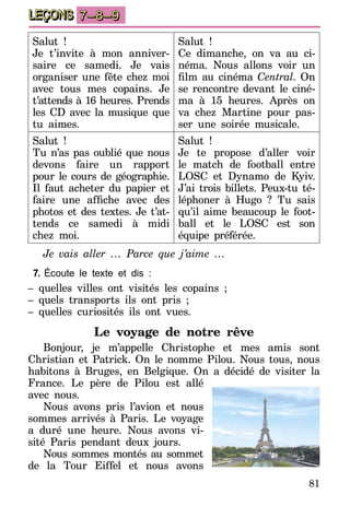 81
LEÇONS 7–8–9
Salut !
Je t’invite à mon anniver­
saire ce samedi. Je vais
organiser une fête chez moi
avec tous mes copains. Je
t’attends à 16 heures. Prends
les CD avec la musique que
tu aimes.
Salut !
Ce dimanche, on va au ci­
néma. Nous allons voir un
film au cinéma Central. On
se rencontre devant le ci­né­
ma à 15 heures. Après on
va chez Martine pour pas­
ser une soirée musicale.
Salut !
Tu n’as pas oublié que nous
devons faire un rapport
pour le cours de géographie.
Il faut acheter du papier et
faire une affiche avec des
photos et des textes. Je t’at­
­tends ce samedi à midi
chez moi.
Salut !
Je te propose d’aller voir
le match de football entre
LOSC et Dynamo de Kyiv.
J’ai trois billets. Peux-tu té­
­l­­éphoner à Hugo ? Tu sais
qu’il aime beaucoup le foot­
ball et le LOSC est son
équipe pré­­férée.
Je vais aller … Parce que j’aime …
7.	Écoute le texte et dis :
– quelles villes ont visités les copains ;
– quels transports ils ont pris ;
– quelles curiosités ils ont vues.
Le voyage de notre rêve
Bonjour, je m’appelle Christophe et mes amis sont
Christian et Patrick. On le nomme Pilou. Nous tous, nous
habitons à Bruges, en Belgique. On a décidé de visiter la
France. Le père de Pilou est allé
avec nous.
Nous avons pris l’avion et nous
sommes arrivés à Paris. Le voyage
a duré une heure. Nous avons vi-
sité Paris pendant deux jours.
Nous sommes montés au sommet
de la Tour Eiffel et nous avons
 