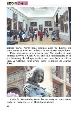 82
LEÇONS 7–8–9
admiré Paris. Après nous sommes allés au Louvre où
nous avons admiré les tableaux de ce musée magnifique.
Puis, nous avons pris le train pour Normandie et nous
sommes arrivés à Caen. C’est une ville universitaire et il
y a beaucoup de villages anciens avec une belle architec-
ture. À Orléans, nous avons visité le musée de Jeanne
d’Arc.
Après la Normandie, cette fois en voiture, nous avons
visité la Bretagne et le Mont-Saint-Michel.
 