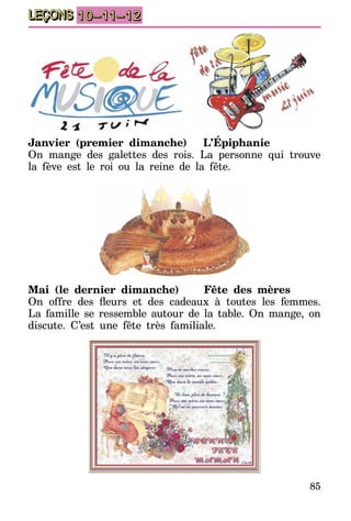 85
LEÇONS 10–11–12
Janvier (premier dimanche)	 L’Épiphanie
On mange des galettes des rois. La personne qui trouve
la fève est le roi ou la reine de la fête.
Mai (le dernier dimanche)	 Fête des mères
On offre des fleurs et des cadeaux à toutes les femmes.
La famille se ressemble autour de la table. On mange, on
discute. C’est une fête très familiale.
 